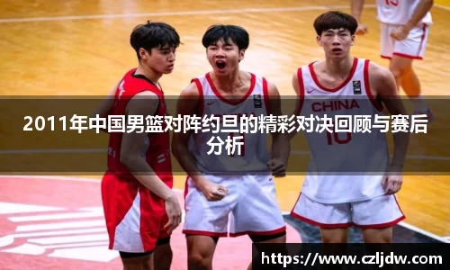2011年中国男篮对阵约旦的精彩对决回顾与赛后分析